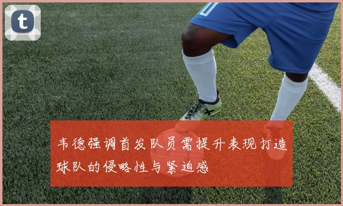 韦德强调首发队员需提升表现打造球队的侵略性与紧迫感