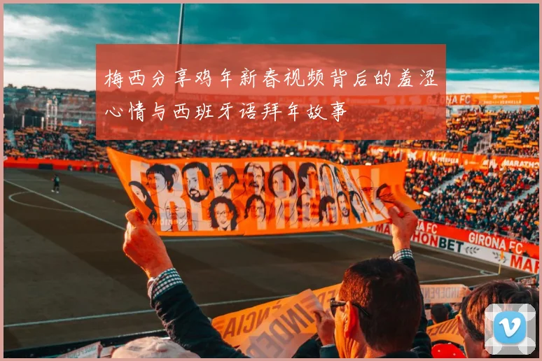 梅西分享鸡年新春视频背后的羞涩心情与西班牙语拜年故事