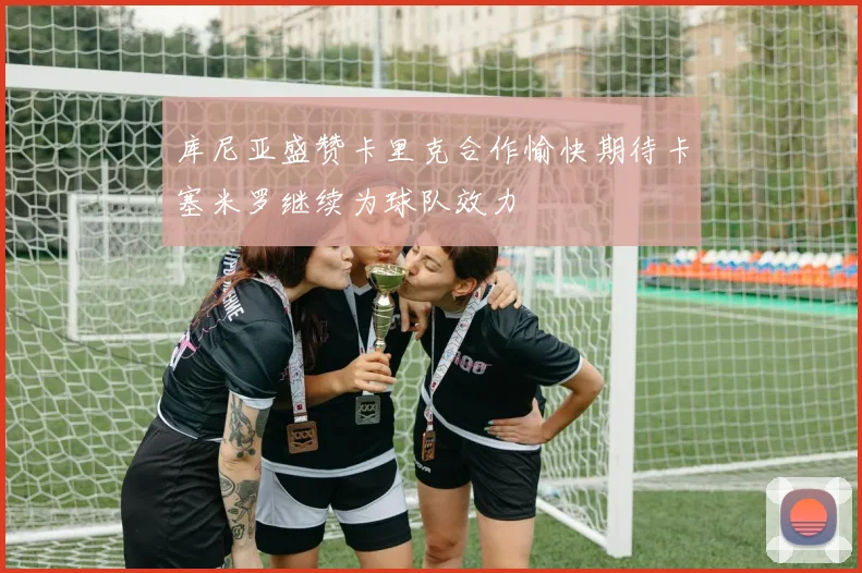 库尼亚盛赞卡里克合作愉快期待卡塞米罗继续为球队效力