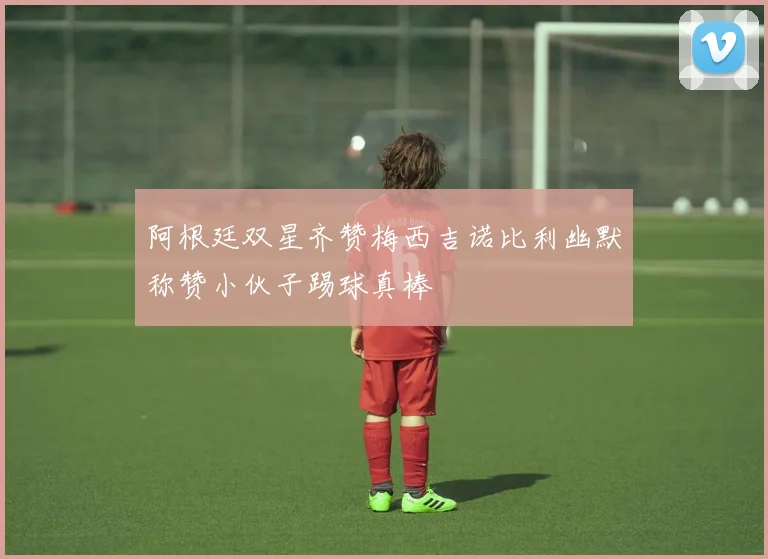 阿根廷双星齐赞梅西吉诺比利幽默称赞小伙子踢球真棒