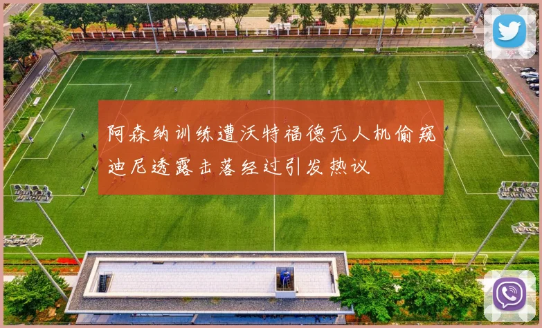 阿森纳训练遭沃特福德无人机偷窥迪尼透露击落经过引发热议