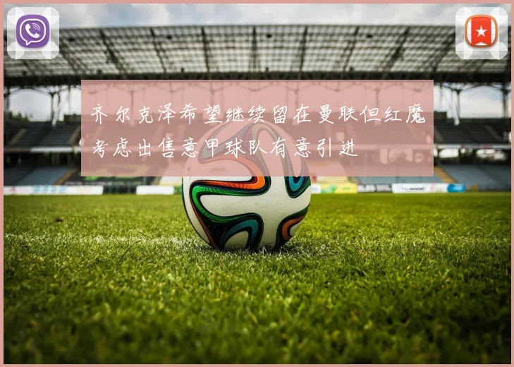 齐尔克泽希望继续留在曼联但红魔考虑出售意甲球队有意引进