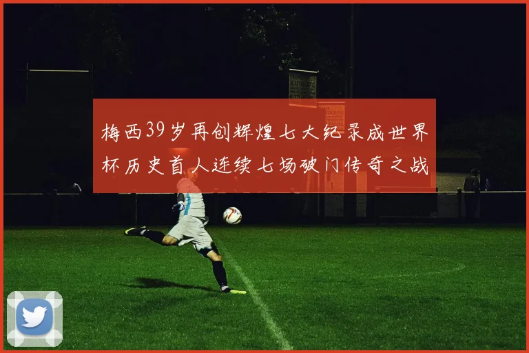 梅西39岁再创辉煌七大纪录成世界杯历史首人连续七场破门传奇之战