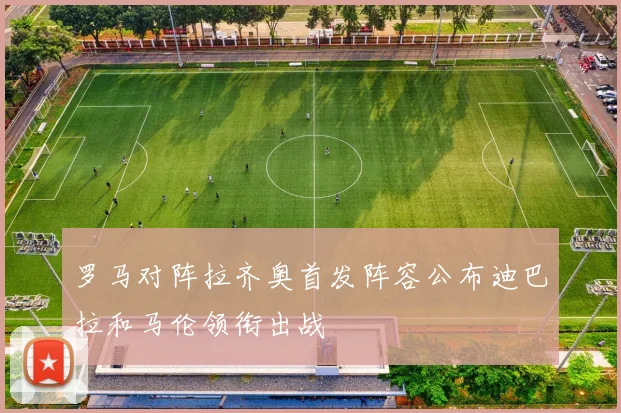 罗马对阵拉齐奥首发阵容公布迪巴拉和马伦领衔出战