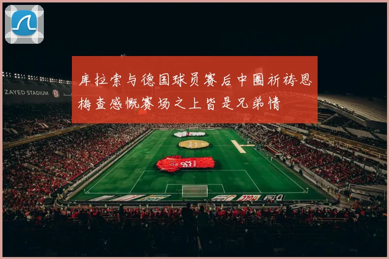 库拉索与德国球员赛后中圈祈祷恩梅查感慨赛场之上皆是兄弟情